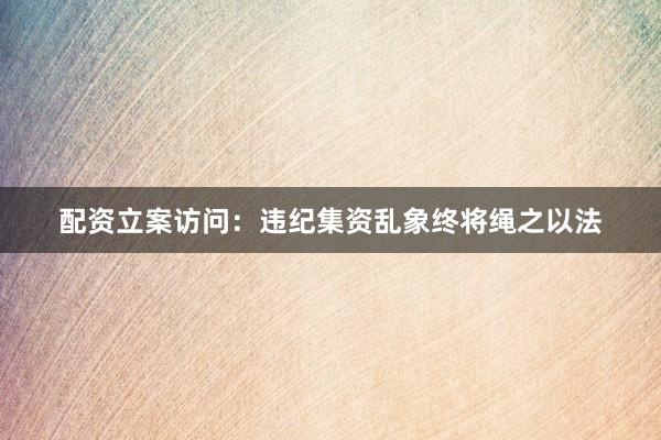 配资立案访问：违纪集资乱象终将绳之以法