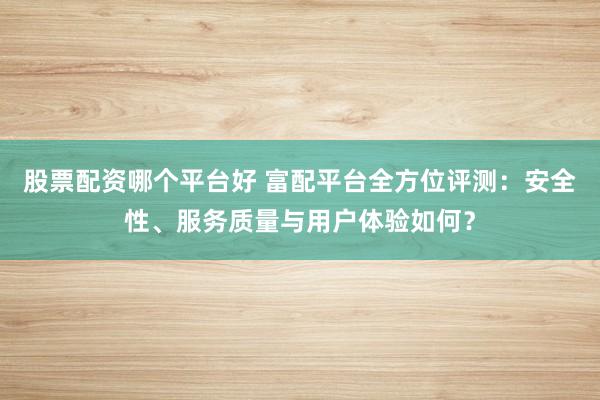 股票配资哪个平台好 富配平台全方位评测：安全性、服务质量与用户体验如何？