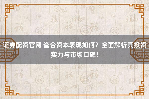 证券配资官网 誉合资本表现如何？全面解析其投资实力与市场口碑！