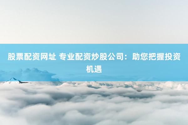 股票配资网址 专业配资炒股公司：助您把握投资机遇