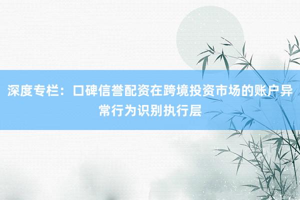 深度专栏：口碑信誉配资在跨境投资市场的账户异常行为识别执行层