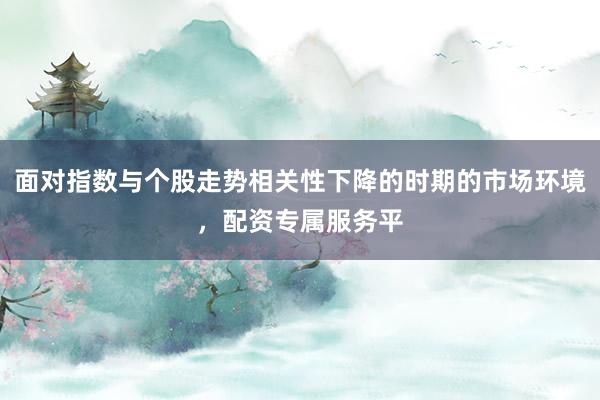 面对指数与个股走势相关性下降的时期的市场环境，配资专属服务平