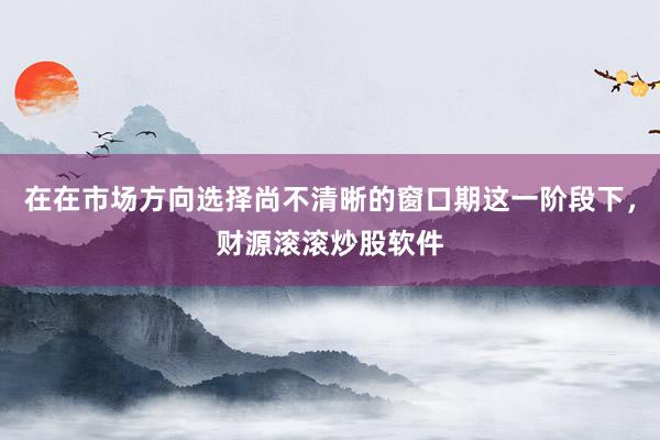 在在市场方向选择尚不清晰的窗口期这一阶段下，财源滚滚炒股软件