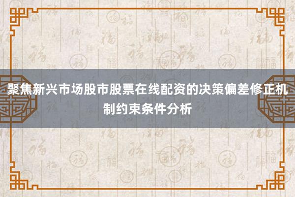 聚焦新兴市场股市股票在线配资的决策偏差修正机制约束条件分析
