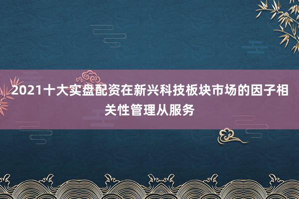 2021十大实盘配资在新兴科技板块市场的因子相关性管理从服务