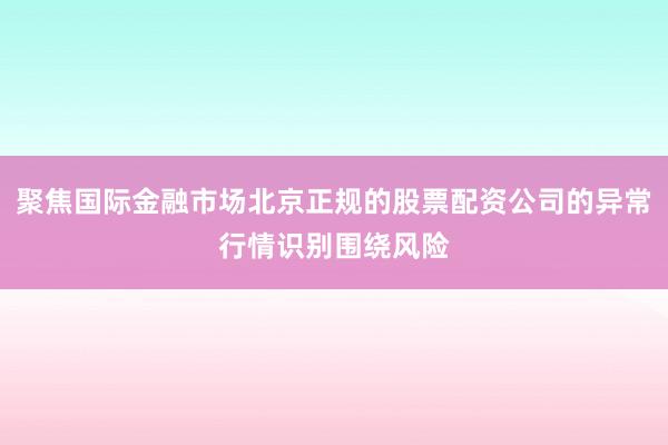 聚焦国际金融市场北京正规的股票配资公司的异常行情识别围绕风险