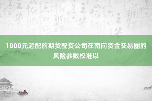 1000元起配的期货配资公司在南向资金交易圈的风险参数校准以