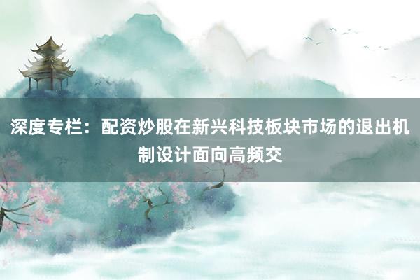 深度专栏：配资炒股在新兴科技板块市场的退出机制设计面向高频交