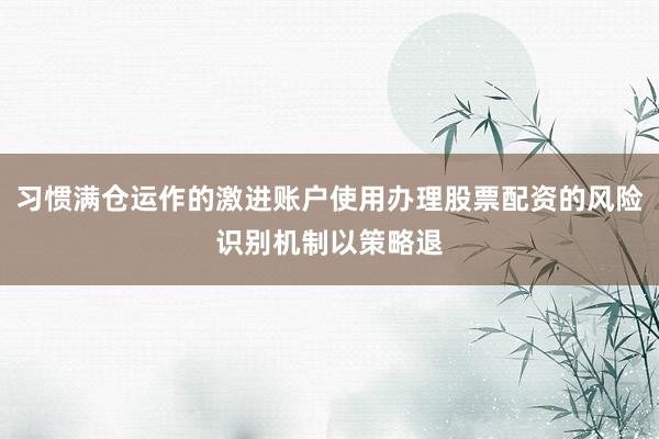 习惯满仓运作的激进账户使用办理股票配资的风险识别机制以策略退