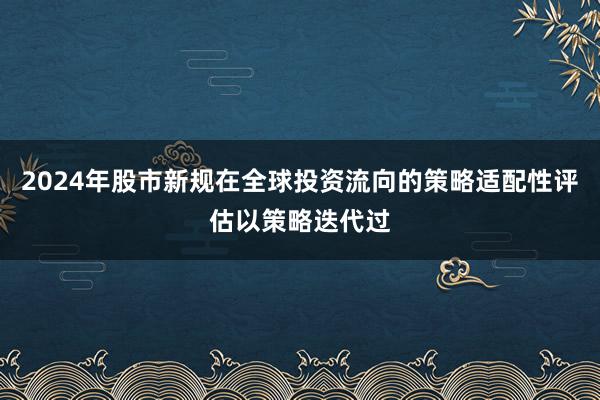 2024年股市新规在全球投资流向的策略适配性评估以策略迭代过