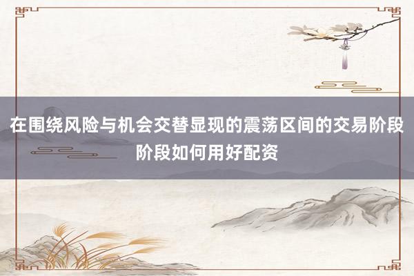 在围绕风险与机会交替显现的震荡区间的交易阶段阶段如何用好配资