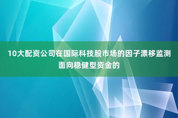 10大配资公司在国际科技股市场的因子漂移监测面向稳健型资金的