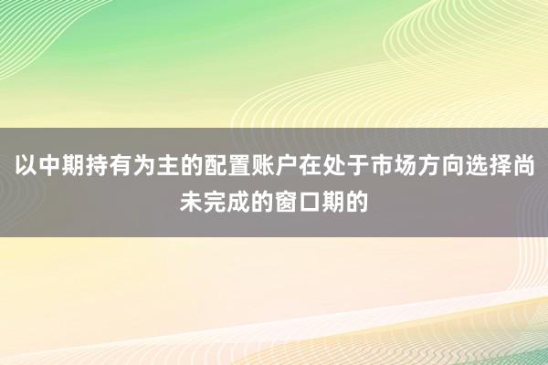 以中期持有为主的配置账户在处于市场方向选择尚未完成的窗口期的