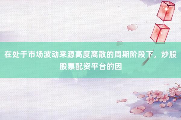 在处于市场波动来源高度离散的周期阶段下，炒股股票配资平台的因