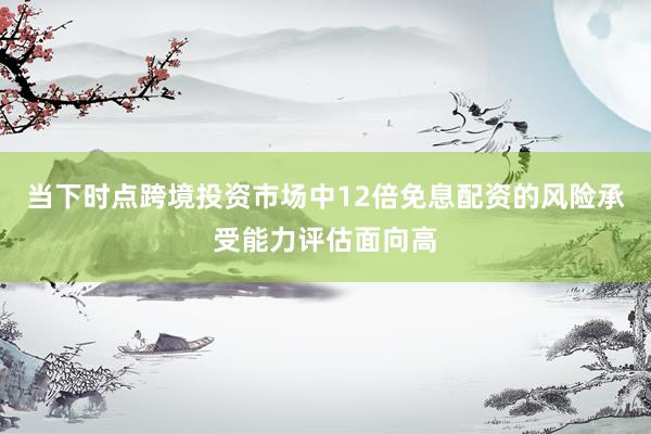 当下时点跨境投资市场中12倍免息配资的风险承受能力评估面向高