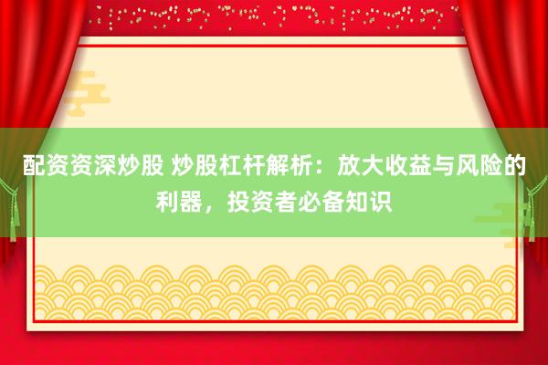 配资资深炒股 炒股杠杆解析：放大收益与风险的利器，投资者必备知识