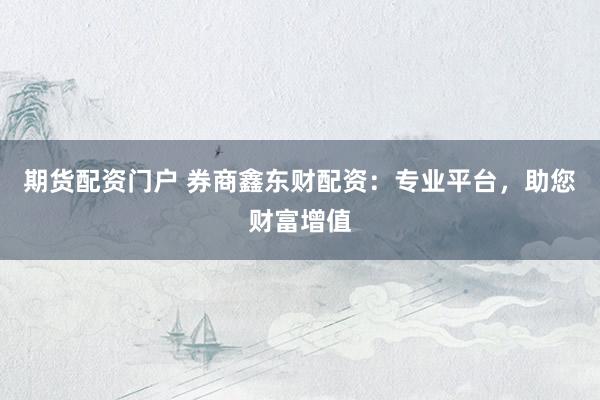期货配资门户 券商鑫东财配资：专业平台，助您财富增值