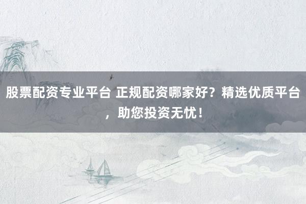 股票配资专业平台 正规配资哪家好？精选优质平台，助您投资无忧！