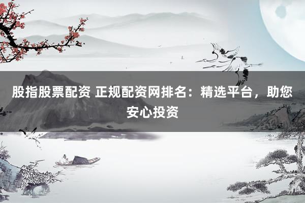 股指股票配资 正规配资网排名：精选平台，助您安心投资
