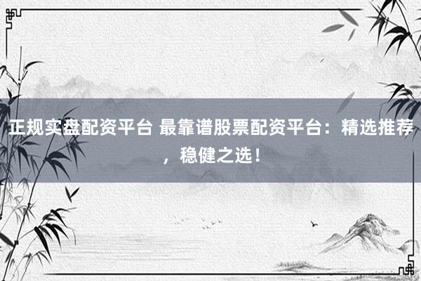 正规实盘配资平台 最靠谱股票配资平台：精选推荐，稳健之选！