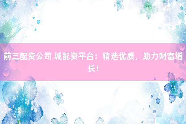 前三配资公司 城配资平台：精选优质，助力财富增长！