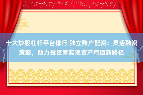 十大炒股杠杆平台排行 独立账户配资:灵活融资策略,助力投资者实现资产增值新路径
