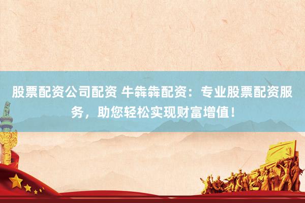 股票配资公司配资 牛犇犇配资：专业股票配资服务，助您轻松实现财富增值！