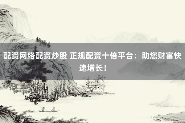 配资网络配资炒股 正规配资十倍平台：助您财富快速增长！
