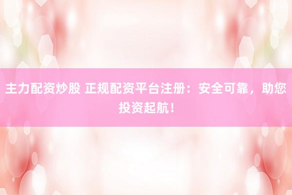 主力配资炒股 正规配资平台注册：安全可靠，助您投资起航！