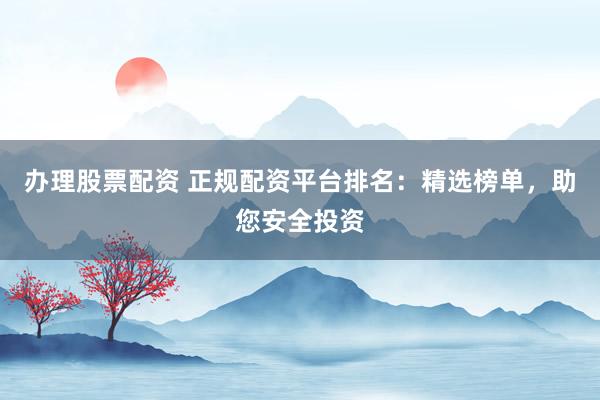 办理股票配资 正规配资平台排名：精选榜单，助您安全投资