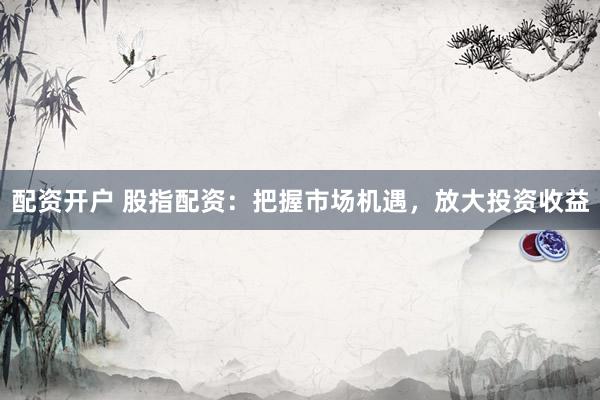 配资开户 股指配资：把握市场机遇，放大投资收益