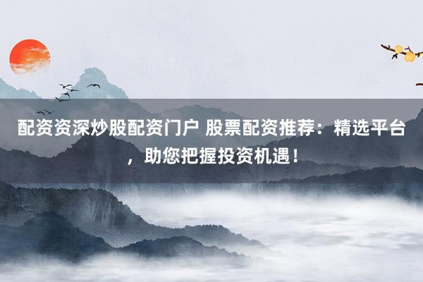 配资资深炒股配资门户 股票配资推荐：精选平台，助您把握投资机遇！