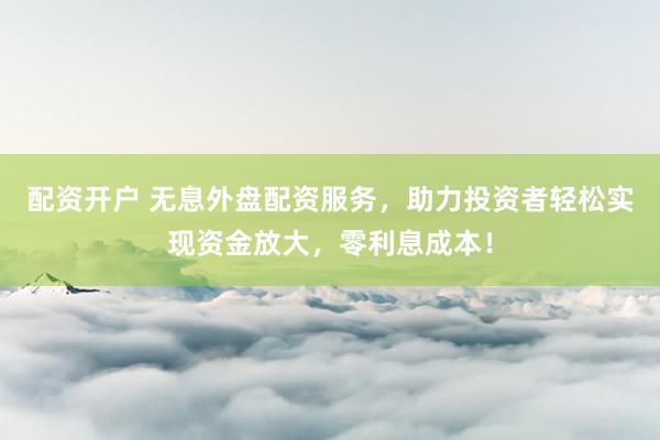 配资开户 无息外盘配资服务，助力投资者轻松实现资金放大，零利息成本！