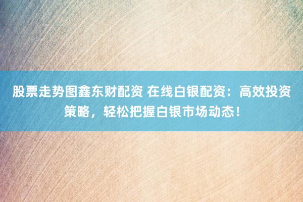 股票走势图鑫东财配资 在线白银配资：高效投资策略，轻松把握白银市场动态！