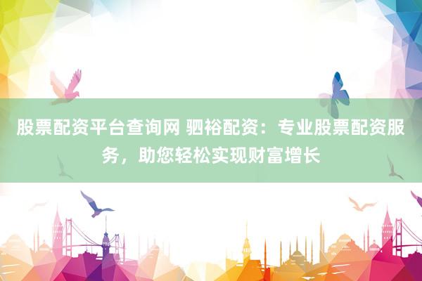 股票配资平台查询网 驷裕配资：专业股票配资服务，助您轻松实现财富增长