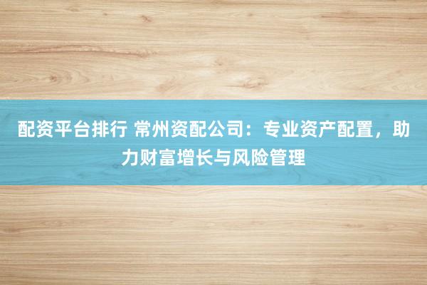 配资平台排行 常州资配公司:专业资产配置,助力财富增长与风险管理