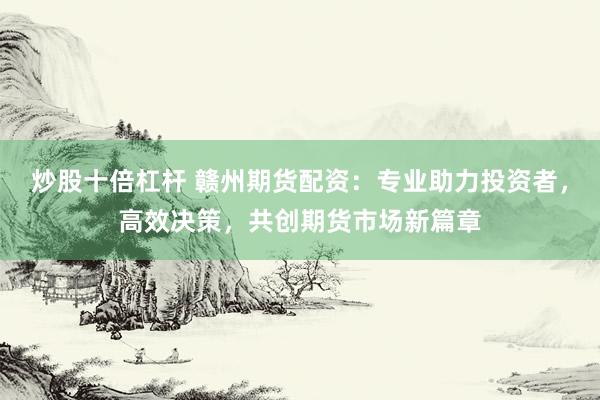 炒股十倍杠杆 赣州期货配资:专业助力投资者,高效决策,共创期货市场新篇章