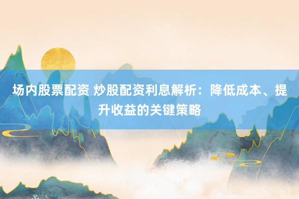 场内股票配资 炒股配资利息解析:降低成本、提升收益的关键策略