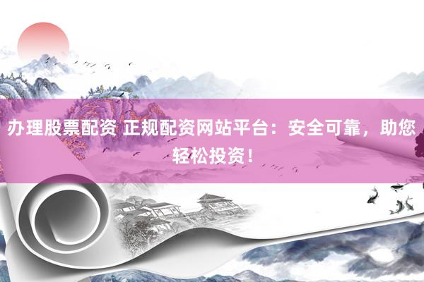 办理股票配资 正规配资网站平台：安全可靠，助您轻松投资！