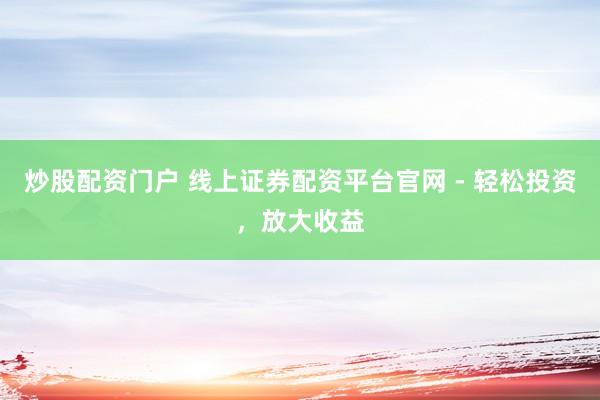 炒股配资门户 线上证券配资平台官网 - 轻松投资,放大收益