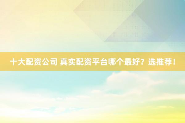 十大配资公司 真实配资平台哪个最好?选推荐!