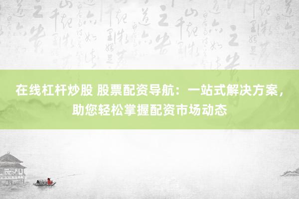 在线杠杆炒股 股票配资导航：一站式解决方案，助您轻松掌握配资市场动态