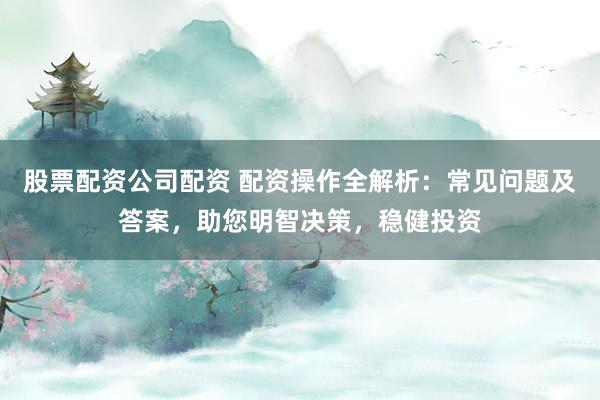 股票配资公司配资 配资操作全解析：常见问题及答案，助您明智决策，稳健投资
