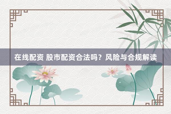 在线配资 股市配资合法吗？风险与合规解读