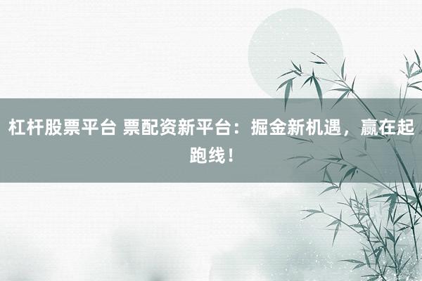 杠杆股票平台 票配资新平台：掘金新机遇，赢在起跑线！