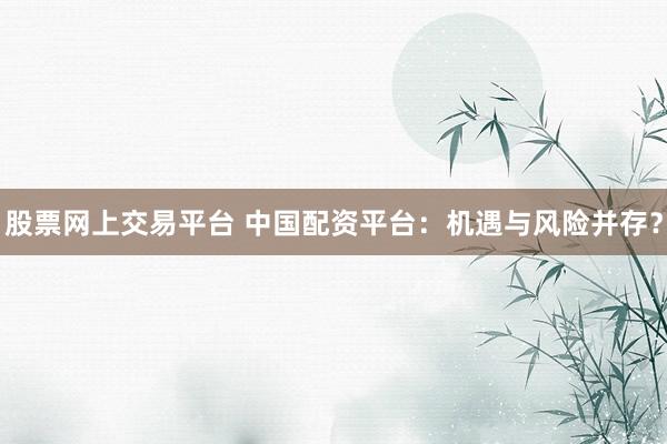 股票网上交易平台 中国配资平台：机遇与风险并存？