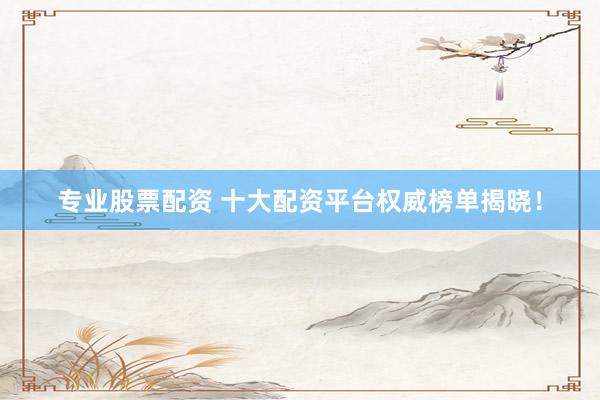 专业股票配资 十大配资平台权威榜单揭晓！