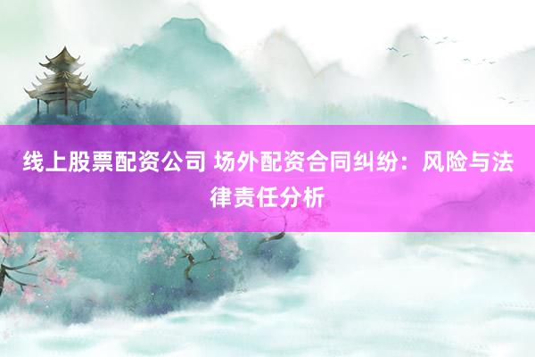 线上股票配资公司 场外配资合同纠纷：风险与法律责任分析