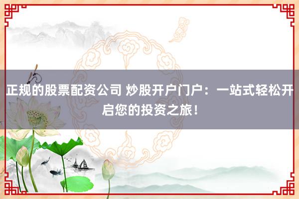 正规的股票配资公司 炒股开户门户：一站式轻松开启您的投资之旅！