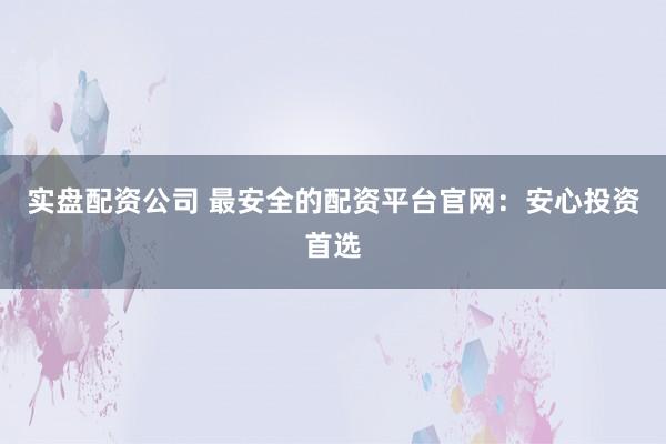 实盘配资公司 最安全的配资平台官网：安心投资首选